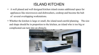 • A well planed and well designed kitchen island creates additional space for
appliances like microwaves and dishwashers, cooktop and become the hub
of several overlapping workstations.
• Whether the kitchen is large or small, the island need careful planning. The size
and shape should be in proportion to the kitchen, an island who is too big or
complicated can turn into an obstacle.
 
