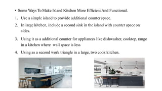 • Some Ways To Make Island Kitchen More Efficient And Functional.
1. Use a simple island to provide additional counter space.
2. In large kitchen, include a second sink in the island with counter space on
sides.
3. Using it as a additional counter for appliances like dishwasher, cooktop, range
in a kitchen where wall space is less
4. Using as a second work triangle in a large, two cook kitchen.
 