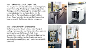 RULE 4: SMOOTH CLEAN-UP AFTER A MEAL
The sink, rubbish bin and dishwasher have an important
linear relationship. The design of a kitchen should take
the sequence of meal clean-up into consideration. Most
households clear, rinse and place dishes into the
dishwasher in that order. Subsequently, the kitchen
design should locate the bin, sink and dishwasher in a
linear order with the bin closest to the eating area.
RULE 5: EASY UNPACKING OF GROCERIES
Kitchen ergonomics should address more than just
cooking. How you enter your home and unload groceries
is an important, and often overlooked, design
consideration. Locating the refrigerator and pantry near
the entry of the kitchen (and preferably near some
countertop) makes a kitchen work much more smoothly
in general.
 