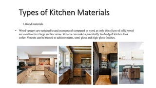 1.Wood materials
• Wood veneers are sustainable and economical compared to wood as only thin slices of solid wood
are used to cover large surface areas. Veneers can make a potentially hard-edged kitchen look
softer. Veneers can be treated to achieve matte, semi-gloss and high-gloss finishes.
 
