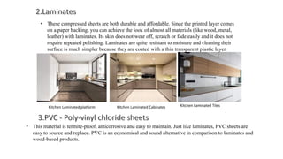 • These compressed sheets are both durable and affordable. Since the printed layer comes
on a paper backing, you can achieve the look of almost all materials (like wood, metal,
leather) with laminates. Its skin does not wear off, scratch or fade easily and it does not
require repeated polishing. Laminates are quite resistant to moisture and cleaning their
surface is much simpler because they are coated with a thin transparent plastic layer.
• This material is termite-proof, anticorrosive and easy to maintain. Just like laminates, PVC sheets are
easy to source and replace. PVC is an economical and sound alternative in comparison to laminates and
wood-based products.
Kitchen Laminated platform Kitchen Laminated Cabinates Kitchen Laminated Tiles
 