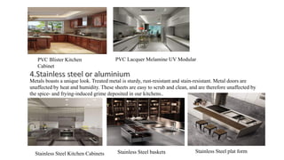 PVC Blister Kitchen
Cabinet
PVC Lacquer Melamine UV Modular
Metals boasts a unique look. Treated metal is sturdy, rust-resistant and stain-resistant. Metal doors are
unaffected by heat and humidity. These sheets are easy to scrub and clean, and are therefore unaffected by
the spice- and frying-induced grime deposited in our kitchens..
Stainless Steel Kitchen Cabinets Stainless Steel baskets Stainless Steel plat form
 