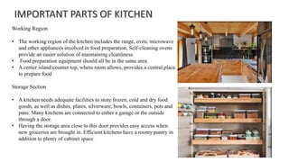 Working Region
• The working region of the kitchen includes the range, oven, microwave
and other appliances involved in food preparation, Self-cleaning ovens
provide an easier solution of maintaining cleanliness.
• Food preparation equipment should all be in the same area.
• A center island counter top, where room allows, provides a central place
to prepare food
Storage Section
• A kitchen needs adequate facilities to store frozen, cold and dry food
goods, as well as dishes, plates, silverware, bowls, containers, pots and
pans. Many kitchens are connected to either a garage or the outside
through a door.
• Having the storage area close to this door provides easy access when
new groceries are brought in. Efficient kitchens have a roomy pantry in
addition to plenty of cabinet space.
 