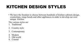 • We have the freedom to choose between hundreds of kitchen cabinets design,
countertops, range hoods and other appliances in order to develop our own
unique kitchen.
The various styles are
1. Traditional
2. Country style
3. Contemporary
4. Modern
5. Old world
6. Coastal
 