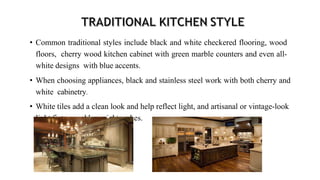 • Common traditional styles include black and white checkered flooring, wood
floors, cherry wood kitchen cabinet with green marble counters and even all-
white designs with blue accents.
• When choosing appliances, black and stainless steel work with both cherry and
white cabinetry.
• White tiles add a clean look and help reflect light, and artisanal or vintage-look
light fixtures add special touches.
 