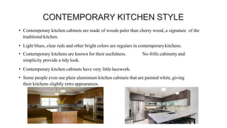 • Contemporary kitchen cabinets are made of woods paler than cherry wood, a signature of the
traditional kitchen.
• Light blues, clear reds and other bright colors are regulars in contemporarykitchens.
• Contemporary kitchens are known for their usefulness. No-frills cabinetry and
simplicity provide a tidy look.
• Contemporary kitchen cabinets have very little lacework.
• Some people even use plain aluminium kitchen cabinets that are painted white, giving
their kitchens slightly retro appearances.
 