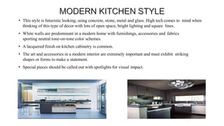 • This style is futuristic looking, using concrete, stone, metal and glass. High tech comes to mind when
thinking of this type of decor with lots of open space, bright lighting and square lines.
• White walls are predominant in a modern home with furnishings, accessories and fabrics
sporting neutral tone-on-tone color schemes.
• A lacquered finish on kitchen cabinetry is common.
• The art and accessories in a modern interior are extremely important and must exhibit striking
shapes or forms to make a statement.
• Special pieces should be called out with spotlights for visual impact.
 