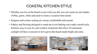 • Whether you live at the beach or just wish you did, you can count on cool shades
of blue, green, white and sand to create a vacation-time mood.
• Seagrass and wicker seating are casual, comfortable and coastal.
• Fabrics and flooring designed to stand up to wet bathing suits make coastal-style
kitchens easy to care for, and window treatments that allow for maximum
sunlight will have everyone in let’s-get-to-the-beach mode bright and early .
 