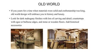 • If you yearn for a time when materials were solid and craftsmanship was king,
old world design will embrace you in history and luxury.
• Look for dark mahogany finishes with lots of carving and detail, countertops
with ogee or bullnose edges, and stone or wooden floors. Add historical
accessories
 