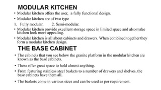 • Modular kitchen offers the user, a fully functional design.
• Modular kitchen are of two type
1. Fully modular. 2. Semi-modular.
• Modular kitchen provide excellent storage space in limited space and also make
kitchen look more appealing.
• Modular kitchen is all about cabinets and drawers. When combined together they
form a modular kitchen design.
• The cabinets that you see below the granite platform in the modular kitchen are
known as the base cabinets.
• These offer great space to hold almost anything.
• From featuring stainless steel baskets to a number of drawers and shelves, the
base cabinets have them all.
• The baskets come in various sizes and can be used as per requirement.
 