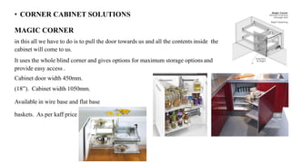 • CORNER CABINET SOLUTIONS
MAGIC CORNER
in this all we have to do is to pull the door towards us and all the contents inside the
cabinet will come to us.
It uses the whole blind corner and gives options for maximum storage options and
provide easy access .
Cabinet door width 450mm.
(18”). Cabinet width 1050mm.
Available in wire base and flat base
baskets. As per kaff price 23000.
 