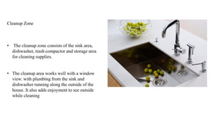 Cleanup Zone
• The cleanup zone consists of the sink area,
dishwasher, trash compactor and storage area
for cleaning supplies.
• The cleanup area works well with a window
view. with plumbing from the sink and
dishwasher running along the outside of the
house. It also adds enjoyment to see outside
while cleaning
 