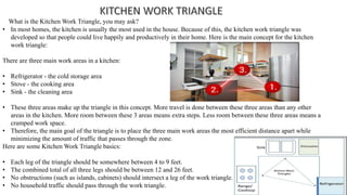 What is the Kitchen Work Triangle, you may ask?
• In most homes, the kitchen is usually the most used in the house. Because of this, the kitchen work triangle was
developed so that people could live happily and productively in their home. Here is the main concept for the kitchen
work triangle:
There are three main work areas in a kitchen:
• Refrigerator - the cold storage area
• Stove - the cooking area
• Sink - the cleaning area
• These three areas make up the triangle in this concept. More travel is done between these three areas than any other
areas in the kitchen. More room between these 3 areas means extra steps. Less room between these three areas means a
cramped work space.
• Therefore, the main goal of the triangle is to place the three main work areas the most efficient distance apart while
minimizing the amount of traffic that passes through the zone.
Here are some Kitchen Work Triangle basics:
• Each leg of the triangle should be somewhere between 4 to 9 feet.
• The combined total of all three legs should be between 12 and 26 feet.
• No obstructions (such as islands, cabinets) should intersect a leg of the work triangle.
• No household traffic should pass through the work triangle.
 