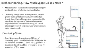 • Minimum space requirements in kitchen planning are
good guidelines to help you plan your kitchen.
• By having enough space in the right areas you will
greatly increase the functionality of your kitchen
layout. As well as making cooking a more enjoyable
experience.Taking some of these minimum space
requirements into consideration during the kitchen
planning process will help make your kitchen a much
easier place to work.
• Every kitchen needs a minimum of 10 feet of
countertop space. If the kitchen is over 175 square feet
the minimum should be 17 linear feet. A good rule of
thumb is to have 1 lineal foot of counter to every 10
square feet of floor space.
 