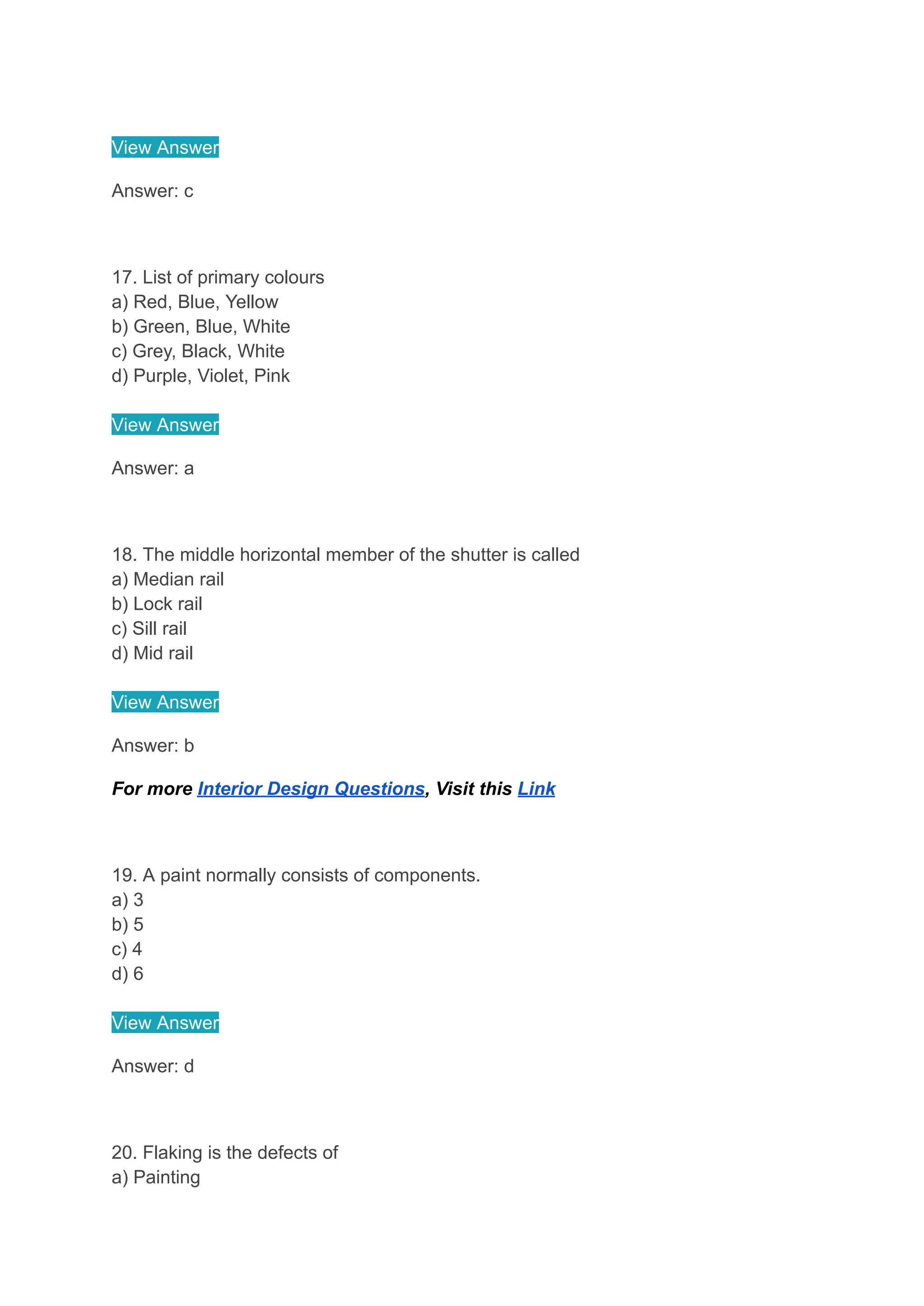 View Answer
Answer: c
17. List of primary colours
a) Red, Blue, Yellow
b) Green, Blue, White
c) Grey, Black, White
d) Purple, Violet, Pink
View Answer
Answer: a
18. The middle horizontal member of the shutter is called
a) Median rail
b) Lock rail
c) Sill rail
d) Mid rail
View Answer
Answer: b
For more Interior Design Questions, Visit this Link
19. A paint normally consists of components.
a) 3
b) 5
c) 4
d) 6
View Answer
Answer: d
20. Flaking is the defects of
a) Painting
 