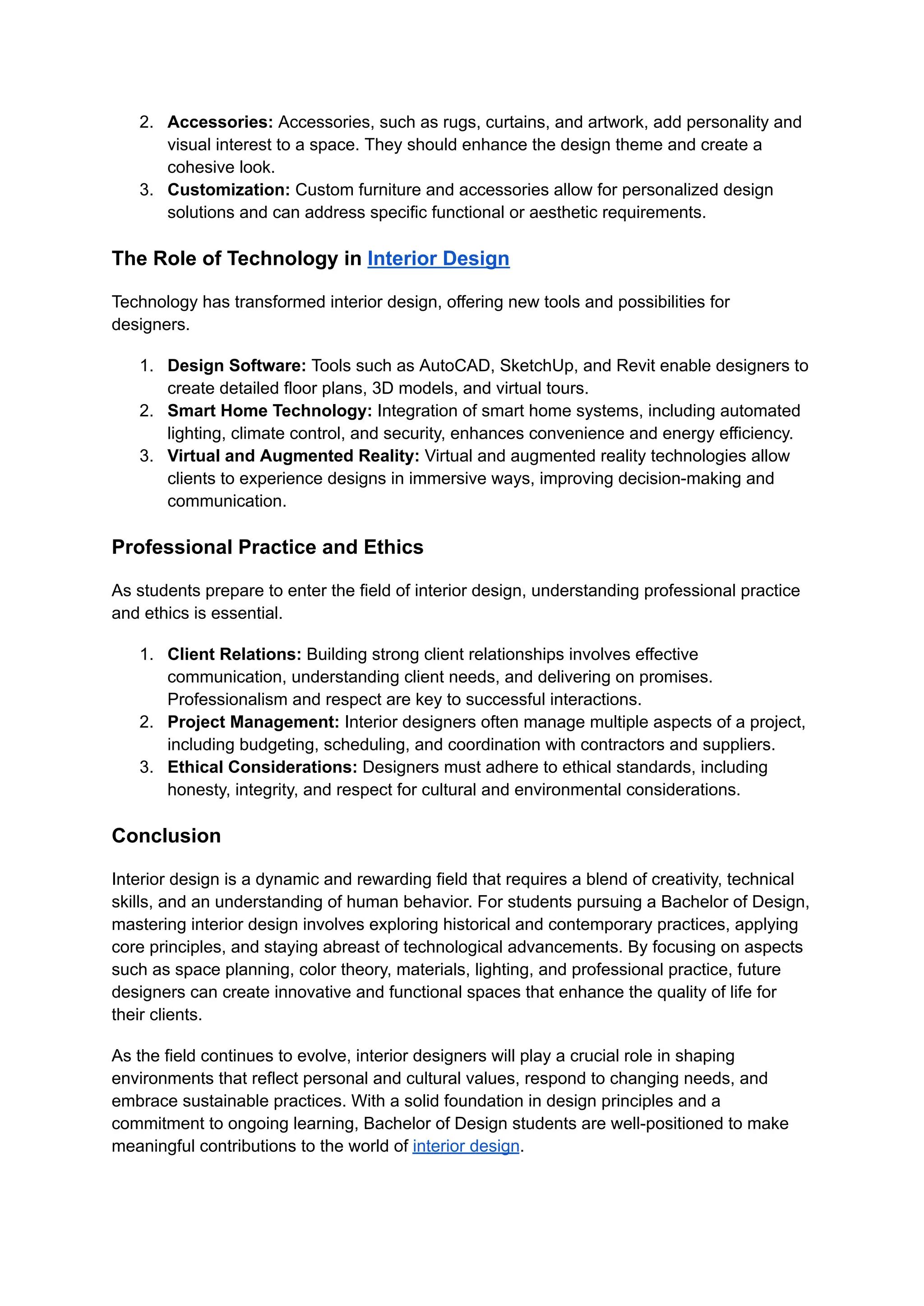2. Accessories: Accessories, such as rugs, curtains, and artwork, add personality and
visual interest to a space. They should enhance the design theme and create a
cohesive look.
3. Customization: Custom furniture and accessories allow for personalized design
solutions and can address specific functional or aesthetic requirements.
The Role of Technology in Interior Design
Technology has transformed interior design, offering new tools and possibilities for
designers.
1. Design Software: Tools such as AutoCAD, SketchUp, and Revit enable designers to
create detailed floor plans, 3D models, and virtual tours.
2. Smart Home Technology: Integration of smart home systems, including automated
lighting, climate control, and security, enhances convenience and energy efficiency.
3. Virtual and Augmented Reality: Virtual and augmented reality technologies allow
clients to experience designs in immersive ways, improving decision-making and
communication.
Professional Practice and Ethics
As students prepare to enter the field of interior design, understanding professional practice
and ethics is essential.
1. Client Relations: Building strong client relationships involves effective
communication, understanding client needs, and delivering on promises.
Professionalism and respect are key to successful interactions.
2. Project Management: Interior designers often manage multiple aspects of a project,
including budgeting, scheduling, and coordination with contractors and suppliers.
3. Ethical Considerations: Designers must adhere to ethical standards, including
honesty, integrity, and respect for cultural and environmental considerations.
Conclusion
Interior design is a dynamic and rewarding field that requires a blend of creativity, technical
skills, and an understanding of human behavior. For students pursuing a Bachelor of Design,
mastering interior design involves exploring historical and contemporary practices, applying
core principles, and staying abreast of technological advancements. By focusing on aspects
such as space planning, color theory, materials, lighting, and professional practice, future
designers can create innovative and functional spaces that enhance the quality of life for
their clients.
As the field continues to evolve, interior designers will play a crucial role in shaping
environments that reflect personal and cultural values, respond to changing needs, and
embrace sustainable practices. With a solid foundation in design principles and a
commitment to ongoing learning, Bachelor of Design students are well-positioned to make
meaningful contributions to the world of interior design.
 