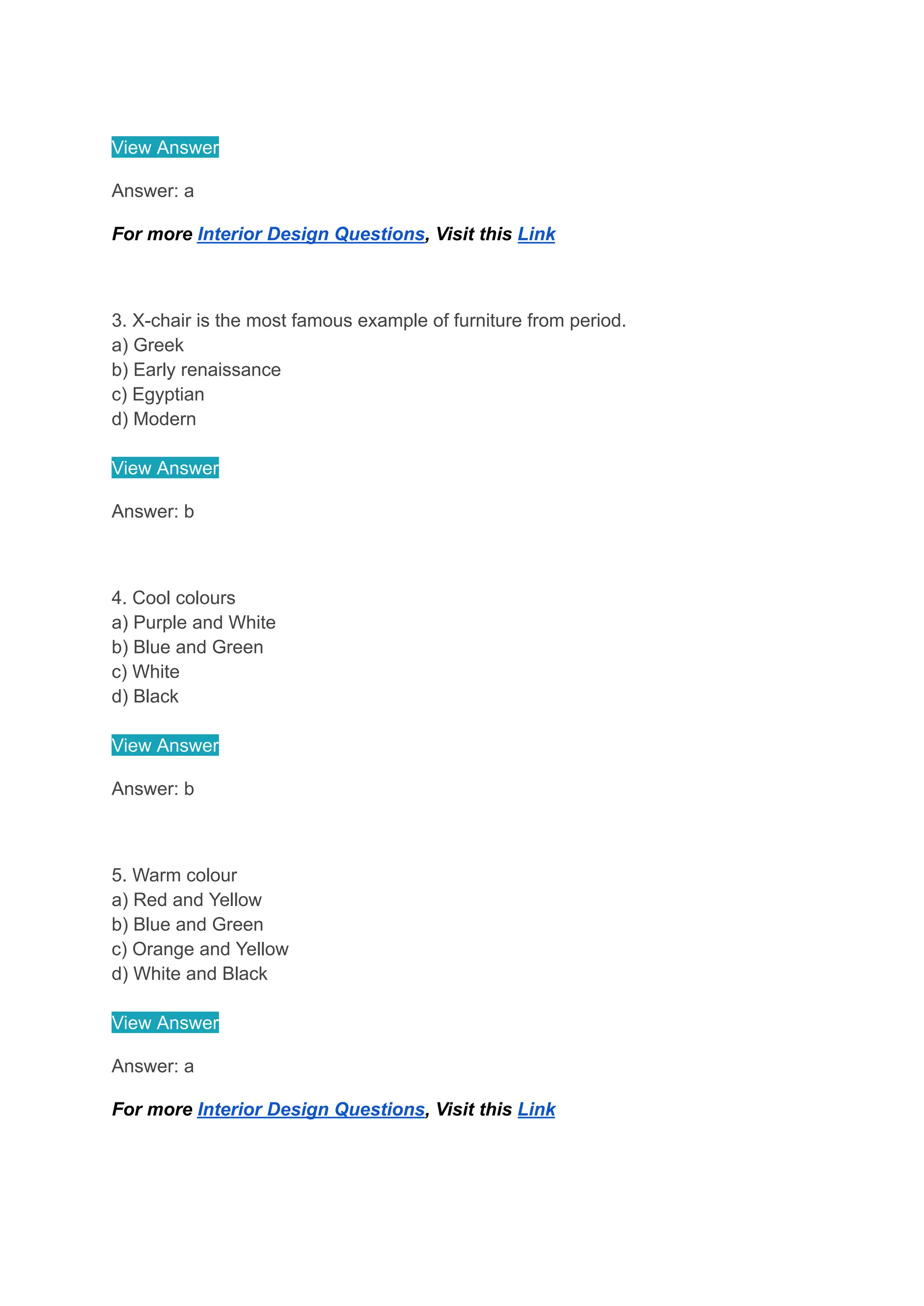 View Answer
Answer: a
For more Interior Design Questions, Visit this Link
3. X-chair is the most famous example of furniture from period.
a) Greek
b) Early renaissance
c) Egyptian
d) Modern
View Answer
Answer: b
4. Cool colours
a) Purple and White
b) Blue and Green
c) White
d) Black
View Answer
Answer: b
5. Warm colour
a) Red and Yellow
b) Blue and Green
c) Orange and Yellow
d) White and Black
View Answer
Answer: a
For more Interior Design Questions, Visit this Link
 