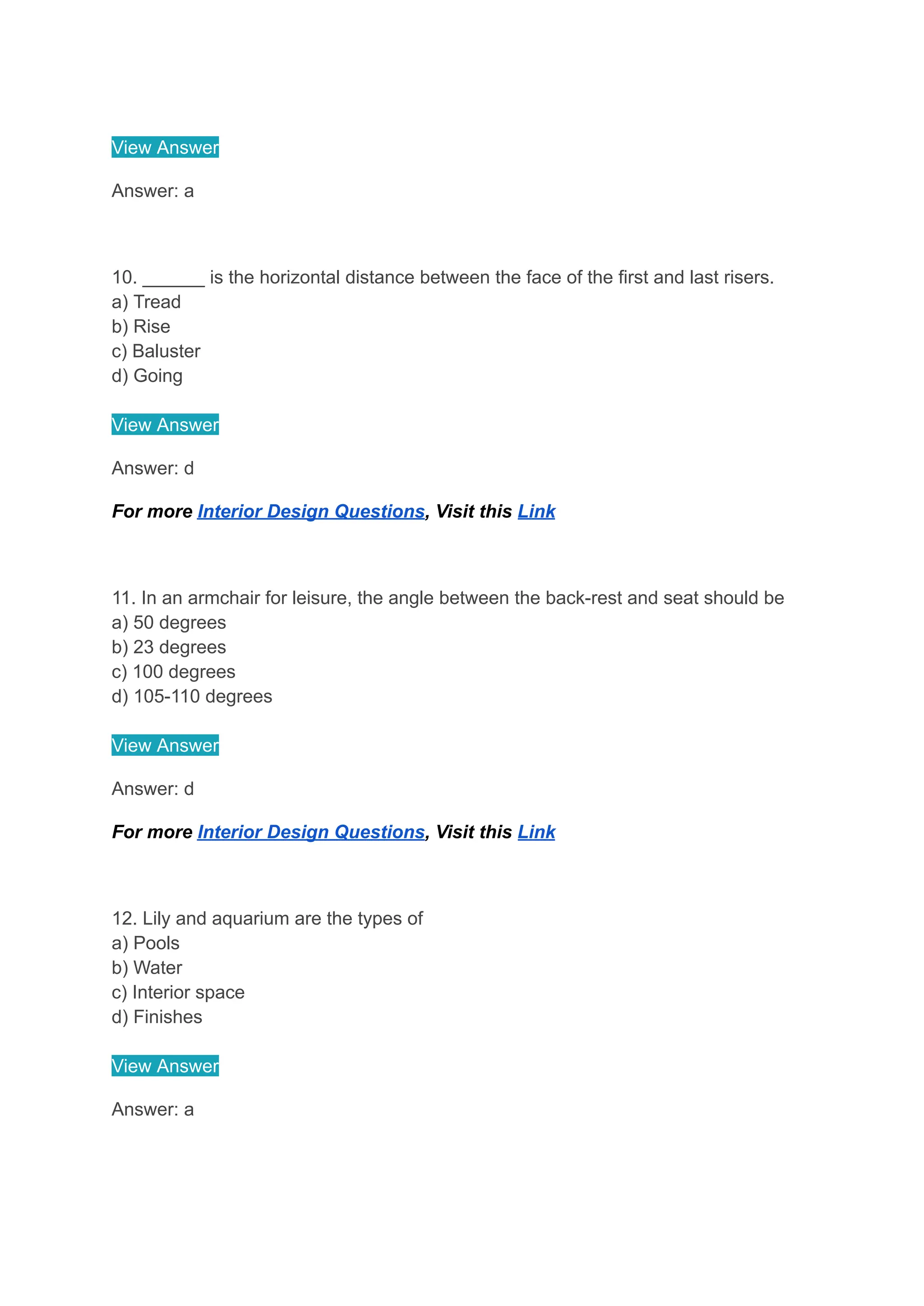 View Answer
Answer: a
10. ______ is the horizontal distance between the face of the first and last risers.
a) Tread
b) Rise
c) Baluster
d) Going
View Answer
Answer: d
For more Interior Design Questions, Visit this Link
11. In an armchair for leisure, the angle between the back-rest and seat should be
a) 50 degrees
b) 23 degrees
c) 100 degrees
d) 105-110 degrees
View Answer
Answer: d
For more Interior Design Questions, Visit this Link
12. Lily and aquarium are the types of
a) Pools
b) Water
c) Interior space
d) Finishes
View Answer
Answer: a
 