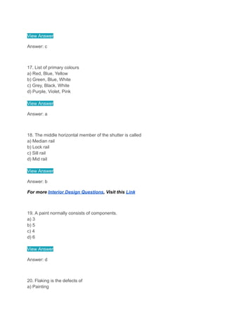 View Answer
Answer: c
17. List of primary colours
a) Red, Blue, Yellow
b) Green, Blue, White
c) Grey, Black, White
d) Purple, Violet, Pink
View Answer
Answer: a
18. The middle horizontal member of the shutter is called
a) Median rail
b) Lock rail
c) Sill rail
d) Mid rail
View Answer
Answer: b
For more Interior Design Questions, Visit this Link
19. A paint normally consists of components.
a) 3
b) 5
c) 4
d) 6
View Answer
Answer: d
20. Flaking is the defects of
a) Painting
 