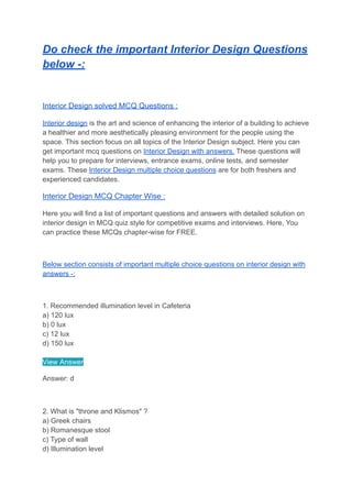 Do check the important Interior Design Questions
below -:
Interior Design solved MCQ Questions :
Interior design is the art and science of enhancing the interior of a building to achieve
a healthier and more aesthetically pleasing environment for the people using the
space. This section focus on all topics of the Interior Design subject. Here you can
get important mcq questions on Interior Design with answers. These questions will
help you to prepare for interviews, entrance exams, online tests, and semester
exams. These Interior Design multiple choice questions are for both freshers and
experienced candidates.
Interior Design MCQ Chapter Wise :
Here you will find a list of important questions and answers with detailed solution on
interior design in MCQ quiz style for competitive exams and interviews. Here, You
can practice these MCQs chapter-wise for FREE.
Below section consists of important multiple choice questions on interior design with
answers -:
1. Recommended illumination level in Cafeteria
a) 120 lux
b) 0 lux
c) 12 lux
d) 150 lux
View Answer
Answer: d
2. What is "throne and Klismos" ?
a) Greek chairs
b) Romanesque stool
c) Type of wall
d) Illumination level
 