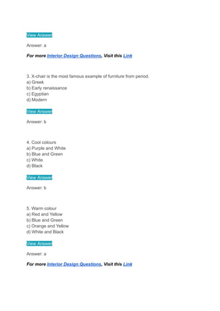View Answer
Answer: a
For more Interior Design Questions, Visit this Link
3. X-chair is the most famous example of furniture from period.
a) Greek
b) Early renaissance
c) Egyptian
d) Modern
View Answer
Answer: b
4. Cool colours
a) Purple and White
b) Blue and Green
c) White
d) Black
View Answer
Answer: b
5. Warm colour
a) Red and Yellow
b) Blue and Green
c) Orange and Yellow
d) White and Black
View Answer
Answer: a
For more Interior Design Questions, Visit this Link
 