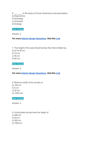 6. _______ is the study of human dimensions and parameters.
a) Ergonomics
b) Sociology
c) Acoustics
d) Ecology
View Answer
Answer: a
For more Interior Design Questions, Visit this Link
7. The height of the seat should be less than that of table top.
a) 27 to 30 cm
b) 10 cm
c) 56 cm
d) 90 cm
View Answer
Answer: a
For more Interior Design Questions, Visit this Link
8. Minimum width of the corridor is
a) 100 cm
b) 5 cm
c) 30 cm
d) 1200 mm
View Answer
Answer: d
9. Urinal bowls should have the height of
a) 380 cm
b) 20 cm
c) 500 cm
d) 1000 cm
 