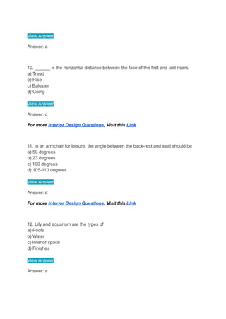 View Answer
Answer: a
10. ______ is the horizontal distance between the face of the first and last risers.
a) Tread
b) Rise
c) Baluster
d) Going
View Answer
Answer: d
For more Interior Design Questions, Visit this Link
11. In an armchair for leisure, the angle between the back-rest and seat should be
a) 50 degrees
b) 23 degrees
c) 100 degrees
d) 105-110 degrees
View Answer
Answer: d
For more Interior Design Questions, Visit this Link
12. Lily and aquarium are the types of
a) Pools
b) Water
c) Interior space
d) Finishes
View Answer
Answer: a
 