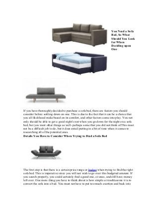 You Need a Sofa
                                                                          Bed, So What
                                                                          Should You Look
                                                                          for When
                                                                          Deciding upon
                                                                          One




If you have thoroughly decided to purchase a sofa bed, there are factors you should
consider before settling down on one. This is due to the fact that it can be a choice that
you all likelihood make based on its comfort, and other factors come into play. You not
only should be able to get a good night's rest when you go down for the night on a sofa
bed, but you want other things as well- perhaps some that you did not think of.This must
not be a difficult job to do, but it does entail putting in a bit of time when it comes to
researching all of the potential ones.
Details You Have to Consider When Trying to Find a Sofa Bed




The first step is that there is a certain price range or budget when trying to find the right
sofa bed. This is imperative since you will not wish to go over this budgeted amount. If
you search properly, you could certainly find a good one, or ones, and still have money
left over. One more thing you have to think about is how simple or troublesome it is to
convert the sofa into a bed. You must not have to put too much exertion and back into
 