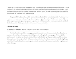 a drawing in 1-1/2” scale, like a kitchen cabinet drawer detail. The best way to create consistent line weights and line quality is to keep
your pencil or pen perpendicular to the drawing surface and drawing media. This keeps the width of the line consistent. Also, keep a
constant pressure as you draw a line type from its start to finish. This takes practice and can be mastered if you focus on creating the
line consistently and do not try to rush a drafted document.
Keep in mind the hardness/softness and the diameter of the pencil lead only help control the line weight. You also need to use
a consistent amount of pressure on the pencil as you draft to keep each weight of line uniform. If the line seems either too light or too
dark try varying the amount of pressure you place on the pencil as you draft. Remember, these drawings are meant to be copied and
distributed to a variety of design professionals so the lines need to be crisp and readable.
Lines and Line Quality
● Guidelines or Construction Lines (4H to 6H pencil lead in a .3mm mechanical pencil)
The initial lines that you will draw on your paper are guidelines or what some refer to as construction lines. These lines are
temporary and used to lay out the page, create the initial shapes, and provide a guide for lettering heights. The line weight for
guidelines is to be very light as they should be almost invisible on the finished drawing. They must be dark enough for you to see,
light enough to erase lines easily, and barely visible when copies or other form of reproductions are made from the drawing. Using a
harder 4H to 6H pencil lead in a .3mm mechanical pencil creates the best guidelines. You can also use a blue lead for guidelines as it
will not photocopy.
 