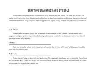 Architectural drawings are intended to communicate design intentions in a clear manner. This can be best presented with
graphic symbols and written forms. Industry standards have been developed to provide a universal language of graphic symbols and
written forms for different design companies and building professions. Typical drafting standards and symbols are described below.
LINE TYPES
Along with line weight and quality, there are standards for different types of lines. Each has a definite meaning and is
recognized as a typical symbol or object within the building trades industry. Listed below are the standard types of lines that will
typically be used in design drawings.
Solid Line
Solid lines are used to indicate visible objects that can be seen in plan, elevation or 3D views. Solid lines are also used for
leader lines and dimension lines.
Dashed Line
Hidden objects or edges are drawn with short dashed lines. These are used to show hidden parts of an object or objects below
or behind another object. Dashed lines are also used to indicate shelving or cabinets above a counter. These lines should be in contact
at corners and when perpendicular to another line.
 