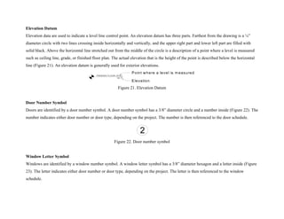 Elevation Datum
Elevation data are used to indicate a level line control point. An elevation datum has three parts. Farthest from the drawing is a ¼”
diameter circle with two lines crossing inside horizontally and vertically, and the upper right part and lower left part are filled with
solid black. Above the horizontal line stretched out from the middle of the circle is a description of a point where a level is measured
such as ceiling line, grade, or finished floor plan. The actual elevation that is the height of the point is described below the horizontal
line (Figure 21). An elevation datum is generally used for exterior elevations.
FINISHED FLOOR LEVEL
16'-7"
Point where a level is m easured
Elevation
Figure 21. Elevation Datum
Door Number Symbol
Doors are identified by a door number symbol. A door number symbol has a 3/8” diameter circle and a number inside (Figure 22). The
number indicates either door number or door type, depending on the project. The number is then referenced to the door schedule.
2
Figure 22. Door number symbol
Window Letter Symbol
Windows are identified by a window number symbol. A window letter symbol has a 3/8” diameter hexagon and a letter inside (Figure
23). The letter indicates either door number or door type, depending on the project. The letter is then referenced to the window
schedule.
 
