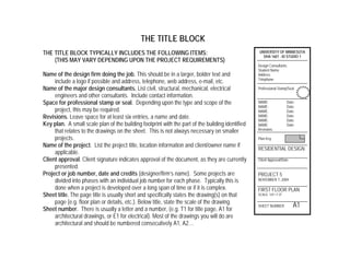 THE TITLE BLOCK
THE TITLE BLOCK TYPICALLY INCLUDES THE FOLLOWING ITEMS:
(THIS MAY VARY DEPENDING UPON THE PROJECT REQUIREMENTS)
Name of the design firm doing the job. This should be in a larger, bolder text and
include a logo if possible and address, telephone, web address, e-mail, etc.
Name of the major design consultants. List civil, structural, mechanical, electrical
engineers and other consultants. Include contact information.
Space for professional stamp or seal. Depending upon the type and scope of the
project, this may be required.
Revisions. Leave space for at least six entries, a name and date.
Key plan. A small scale plan of the building footprint with the part of the building identified
that relates to the drawings on the sheet. This is not always necessary on smaller
projects.
Name of the project. List the project title, location information and client/owner name if
applicable.
Client approval. Client signature indicates approval of the document, as they are currently
presented.
Project or job number, date and credits (designer/firm’s name). Some projects are
divided into phases with an individual job number for each phase. Typically this is
done when a project is developed over a long span of time or if it is complex.
Sheet title. The page title is usually short and specifically states the drawing(s) on that
page (e.g. floor plan or details, etc.). Below title, state the scale of the drawing.
Sheet number. There is usually a letter and a number, (e.g. T1 for title page, A1 for
architectural drawings, or E1 for electrical). Most of the drawings you will do are
architectural and should be numbered consecutively A1, A2…
UNIVERSITY OF MINNESOTA
DHA 1601 - ID STUDIO 1
Design Consultants:
Student Name
Address
Telephone
Professional Stamp/Seal
NAME: Date:
NAME: Date:
NAME: Date:
NAME: Date:
NAME: Date:
NAME: Date:
Revisions
Plan Key
RESIDENTIAL DESIGN
Client Approval/Date
PROJECT 5
NOVEMBER 7, 2004
FIRST FLOOR PLAN
SCALE: 1/4"=1'-0"
SHEET NUMBER A1
 