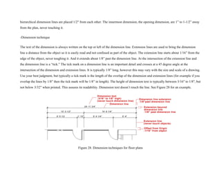 hierarchical dimension lines are placed 1/2" from each other. The innermost dimension, the opening dimension, are 1” to 1-1/2” away
from the plan, never touching it.
-Dimension technique
The text of the dimension is always written on the top or left of the dimension line. Extension lines are used to bring the dimension
line a distance from the object so it is easily read and not confused as part of the object. The extension line starts about 1/16” from the
edge of the object, never toughing it. And it extends about 1/8” past the dimension line. At the intersection of the extension line and
the dimension line is a “tick.” The tick mark on a dimension line is an important detail and crosses at a 45 degree angle at the
intersection of the dimension and extension lines. It is typically 1/8” long, however this may vary with the size and scale of a drawing.
Use your best judgment, but typically a tick mark is the length of the overlap of the dimension and extension lines (for example if you
overlap the lines by 1/8” then the tick mark will be 1/8” in length). The height of dimension text is typically between 3/16" to 1/8", but
not below 3/32” when printed. This assures its readability. Dimension text doesn’t touch the line. See Figure 28 for an example.
Figure 28. Dimension techniques for floor plans
 