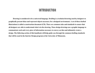 Drawing is considered to be a universal language. Drafting is a technical drawing used by designers to
graphically present ideas and represent objects necessary for a designed environment. A set of these drafted
illustrations is called a construction document (CD). There are common rules and standards to ensure that
all designers are able to understand what is in the drawing. These design drawings use a graphic language to
communicate each and every piece of information necessary to convey an idea and ultimately create a
design. The following section of this handbook will help guide you through the common drafting standards
that will be used in the Interior Design program at the University of Minnesota.
 