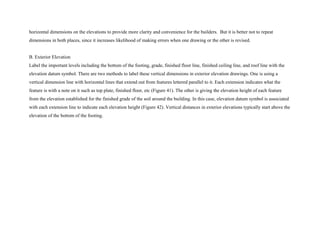 horizontal dimensions on the elevations to provide more clarity and convenience for the builders. But it is better not to repeat
dimensions in both places, since it increases likelihood of making errors when one drawing or the other is revised.
B. Exterior Elevation
Label the important levels including the bottom of the footing, grade, finished floor line, finished ceiling line, and roof line with the
elevation datum symbol. There are two methods to label these vertical dimensions in exterior elevation drawings. One is using a
vertical dimension line with horizontal lines that extend out from features lettered parallel to it. Each extension indicates what the
feature is with a note on it such as top plate, finished floor, etc (Figure 41). The other is giving the elevation height of each feature
from the elevation established for the finished grade of the soil around the building. In this case, elevation datum symbol is associated
with each extension line to indicate each elevation height (Figure 42). Vertical distances in exterior elevations typically start above the
elevation of the bottom of the footing.
 