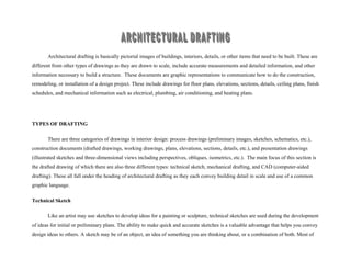 Architectural drafting is basically pictorial images of buildings, interiors, details, or other items that need to be built. These are
different from other types of drawings as they are drawn to scale, include accurate measurements and detailed information, and other
information necessary to build a structure. These documents are graphic representations to communicate how to do the construction,
remodeling, or installation of a design project. These include drawings for floor plans, elevations, sections, details, ceiling plans, finish
schedules, and mechanical information such as electrical, plumbing, air conditioning, and heating plans.
TYPES OF DRAFTING
There are three categories of drawings in interior design: process drawings (preliminary images, sketches, schematics, etc.),
construction documents (drafted drawings, working drawings, plans, elevations, sections, details, etc.), and presentation drawings
(illustrated sketches and three-dimensional views including perspectives, obliques, isometrics, etc.). The main focus of this section is
the drafted drawing of which there are also three different types: technical sketch, mechanical drafting, and CAD (computer-aided
drafting). These all fall under the heading of architectural drafting as they each convey building detail in scale and use of a common
graphic language.
Technical Sketch
Like an artist may use sketches to develop ideas for a painting or sculpture, technical sketches are used during the development
of ideas for initial or preliminary plans. The ability to make quick and accurate sketches is a valuable advantage that helps you convey
design ideas to others. A sketch may be of an object, an idea of something you are thinking about, or a combination of both. Most of
 
