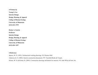 ● Written by
Young S. Lee
Interior Design
Design, Housing, & Apparel
College of Human Ecology
University of Minnesota
(612) 624- 4739
Denise A. Guerin
Professor
Interior Design
Design, Housing, & Apparel
College of Human Ecology
University of Minnesota
(612) 626- 1257
● Reference
Spence, W. P. (1993). Architectural working drawings, NJ: Prentice Hall.
Ankerson, K. S. (2003). Interior construction documents. NY: Fairchild Books & Visuals.
Kilmer, W. O, & Kilmer, R. (2003). Construction drawings and details for interiors. NJ: John Wiley & Sons, Inc.
 