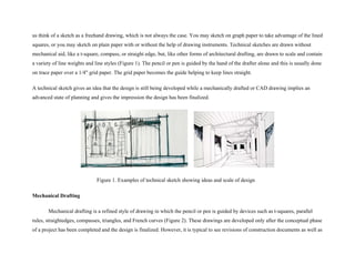 us think of a sketch as a freehand drawing, which is not always the case. You may sketch on graph paper to take advantage of the lined
squares, or you may sketch on plain paper with or without the help of drawing instruments. Technical sketches are drawn without
mechanical aid, like a t-square, compass, or straight edge, but, like other forms of architectural drafting, are drawn to scale and contain
a variety of line weights and line styles (Figure 1). The pencil or pen is guided by the hand of the drafter alone and this is usually done
on trace paper over a 1/4" grid paper. The grid paper becomes the guide helping to keep lines straight.
A technical sketch gives an idea that the design is still being developed while a mechanically drafted or CAD drawing implies an
advanced state of planning and gives the impression the design has been finalized.
Figure 1. Examples of technical sketch showing ideas and scale of design
Mechanical Drafting
Mechanical drafting is a refined style of drawing in which the pencil or pen is guided by devices such as t-squares, parallel
rules, straightedges, compasses, triangles, and French curves (Figure 2). These drawings are developed only after the conceptual phase
of a project has been completed and the design is finalized. However, it is typical to see revisions of construction documents as well as
 