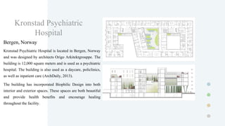 Kronstad Psychiatric
Hospital
Bergen, Norway
Kronstad Psychiatric Hospital is located in Bergen, Norway
and was designed by architects Origo Arkitektgrouppe. The
building is 12,000 square meters and is used as a psychiatric
hospital. The building is also used as a daycare, policlinics,
as well as inpatient care (ArchDaily, 2013).
The building has incorporated Biophilic Design into both
interior and exterior spaces. These spaces are both beautiful
and provide health benefits and encourage healing
throughout the facility.
 