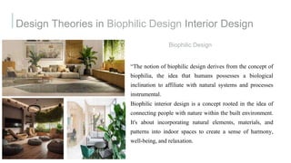 Design Theories in Biophilic Design Interior Design
Biophilic Design
“The notion of biophilic design derives from the concept of
biophilia, the idea that humans possesses a biological
inclination to affiliate with natural systems and processes
instrumental.
Biophilic interior design is a concept rooted in the idea of
connecting people with nature within the built environment.
It's about incorporating natural elements, materials, and
patterns into indoor spaces to create a sense of harmony,
well-being, and relaxation.
 
