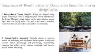 Uniqueness of Biophilic interior Design style from other interior
design styles
1. Integration of Nature: Biophilic design goes beyond using
natural materials; it seeks to integrate actual natural elements into
the design. This can include indoor plants, water features, natural
light, and even living walls. The goal is to create a seamless
connection between the indoor and outdoor environments.
2. Human-Centric Approach: Biophilic design is centered
around the well-being and comfort of the occupants. It takes into
account human psychology and physiology, incorporating
elements that reduce stress, enhance creativity, and improve
overall mental well-being.
 