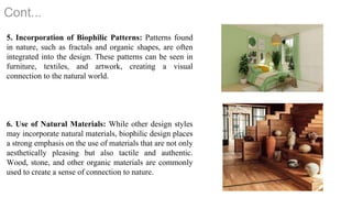 Cont...
5. Incorporation of Biophilic Patterns: Patterns found
in nature, such as fractals and organic shapes, are often
integrated into the design. These patterns can be seen in
furniture, textiles, and artwork, creating a visual
connection to the natural world.
6. Use of Natural Materials: While other design styles
may incorporate natural materials, biophilic design places
a strong emphasis on the use of materials that are not only
aesthetically pleasing but also tactile and authentic.
Wood, stone, and other organic materials are commonly
used to create a sense of connection to nature.
 