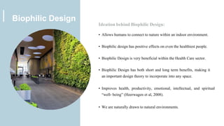 Ideation behind Biophilic Design:
• Allows humans to connect to nature within an indoor environment.
• Biophilic design has positive effects on even the healthiest people.
• Biophilic Design is very beneficial within the Health Care sector.
• Biophilic Design has both short and long term benefits, making it
an important design theory to incorporate into any space.
• Improves health, productivity, emotional, intellectual, and spiritual
“well- being” (Heerwagen et al, 2008).
• We are naturally drawn to natural environments.
Biophilic Design
 