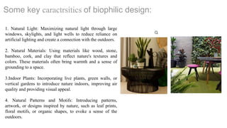Some key caractrsitics of biophilic design:
1. Natural Light: Maximizing natural light through large
windows, skylights, and light wells to reduce reliance on
artificial lighting and create a connection with the outdoors.
2. Natural Materials: Using materials like wood, stone,
bamboo, cork, and clay that reflect nature's textures and
colors. These materials often bring warmth and a sense of
grounding to a space.
3.Indoor Plants: Incorporating live plants, green walls, or
vertical gardens to introduce nature indoors, improving air
quality and providing visual appeal.
4. Natural Patterns and Motifs: Introducing patterns,
artwork, or designs inspired by nature, such as leaf prints,
floral motifs, or organic shapes, to evoke a sense of the
outdoors.
 