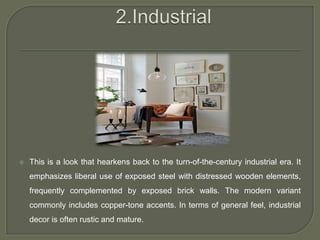  This is a look that hearkens back to the turn-of-the-century industrial era. It
emphasizes liberal use of exposed steel with distressed wooden elements,
frequently complemented by exposed brick walls. The modern variant
commonly includes copper-tone accents. In terms of general feel, industrial
decor is often rustic and mature.
 