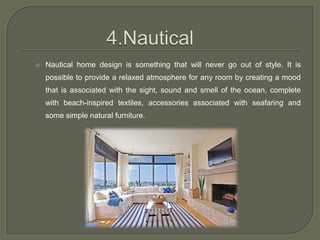  Nautical home design is something that will never go out of style. It is
possible to provide a relaxed atmosphere for any room by creating a mood
that is associated with the sight, sound and smell of the ocean, complete
with beach-inspired textiles, accessories associated with seafaring and
some simple natural furniture.
 