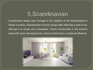  Scandinavian design pays homage to the simplicity of life demonstrated in
Nordic countries. Scandinavian furniture design often feels like a work of art,
although it is simple and understated. There’s functionality in the furniture
along with some interesting lines, many of which have a sculptural influence.
 