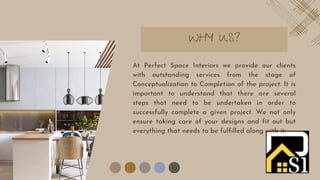 WHY US?
At Perfect Space Interiors we provide our clients
with outstanding services from the stage of
Conceptualization to Completion of the project. It is
important to understand that there are several
steps that need to be undertaken in order to
successfully complete a given project. We not only
ensure taking care of your designs and fit out but
everything that needs to be fulfilled along with it.
 