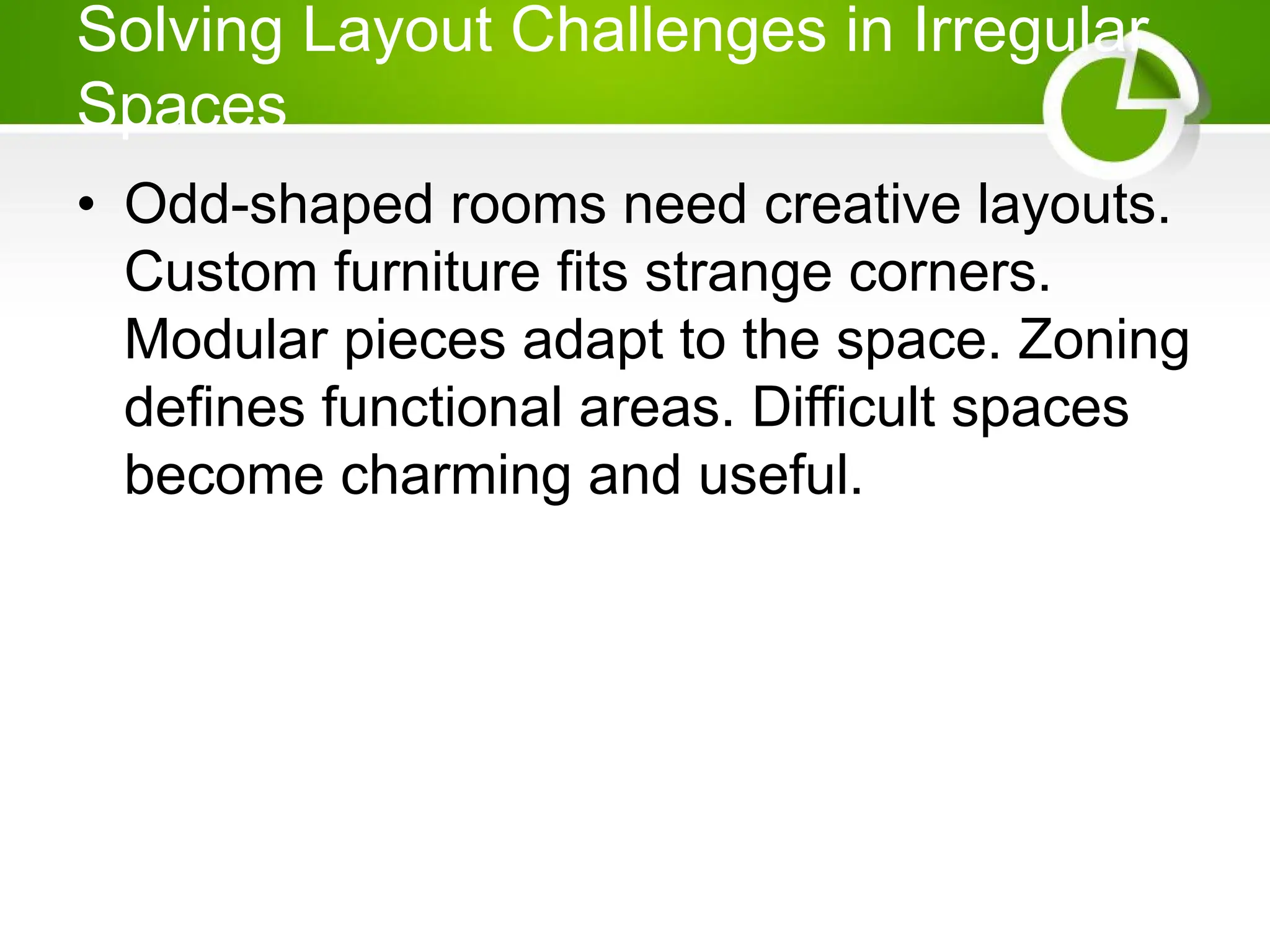 Solving Layout Challenges in Irregular
Spaces
• Odd-shaped rooms need creative layouts.
Custom furniture fits strange corners.
Modular pieces adapt to the space. Zoning
defines functional areas. Difficult spaces
become charming and useful.
 