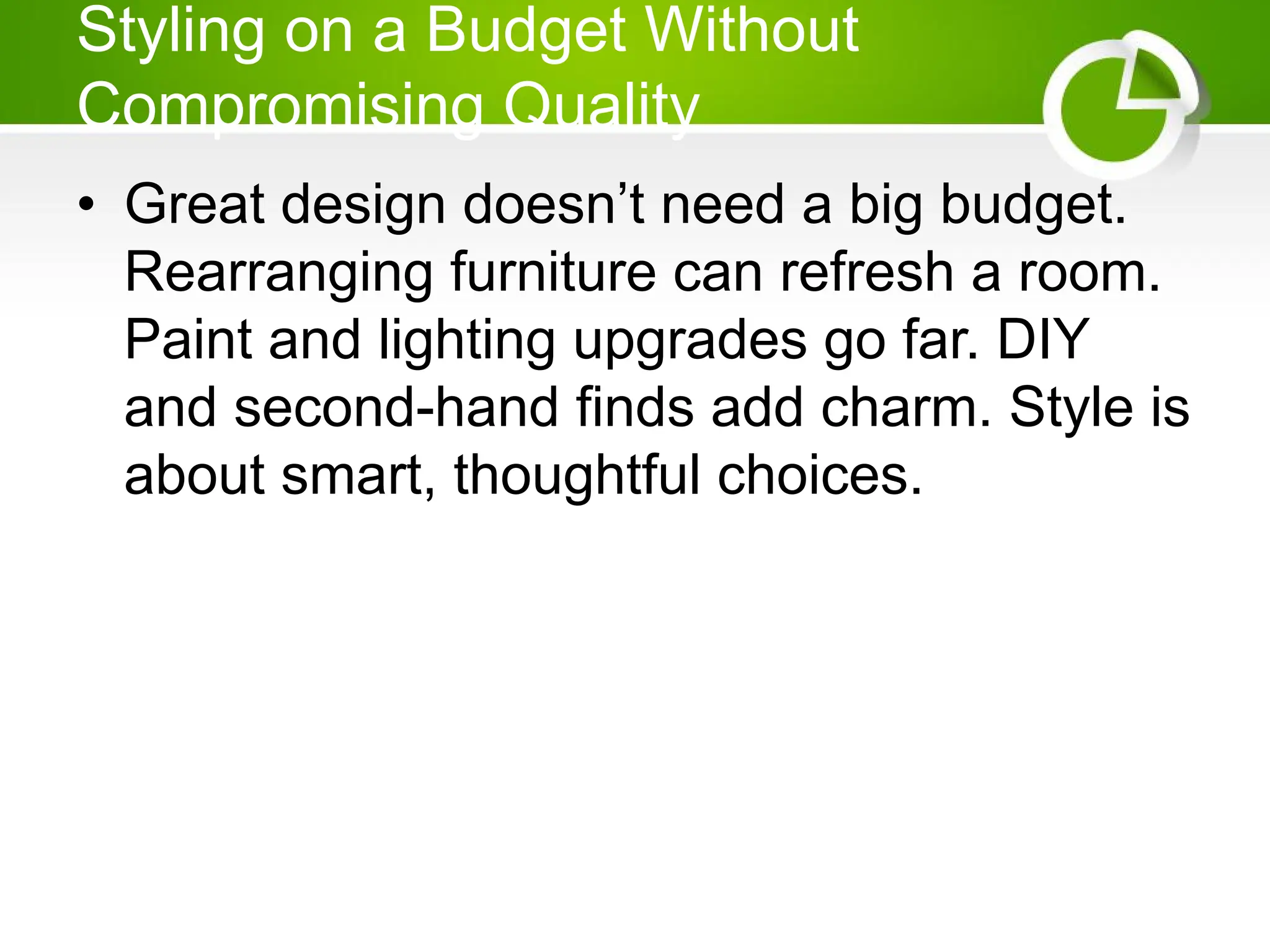 Styling on a Budget Without
Compromising Quality
• Great design doesn’t need a big budget.
Rearranging furniture can refresh a room.
Paint and lighting upgrades go far. DIY
and second-hand finds add charm. Style is
about smart, thoughtful choices.
 